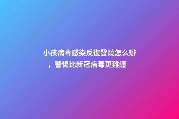 小孩病毒感染反復發燒怎么辦，警惕比新冠病毒更難纏-第1張-觀點-玄機派